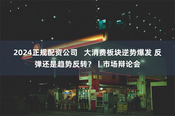 2024正规配资公司   大消费板块逆势爆发 反弹还是趋势反转？丨市场辩论会