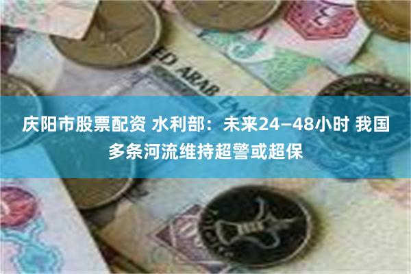 庆阳市股票配资 水利部：未来24—48小时 我国多条河流维持超警或超保