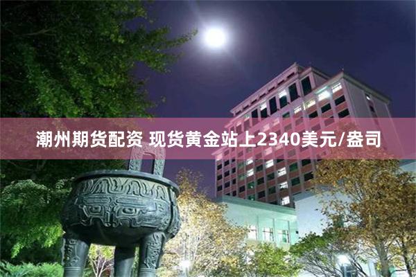 潮州期货配资 现货黄金站上2340美元/盎司