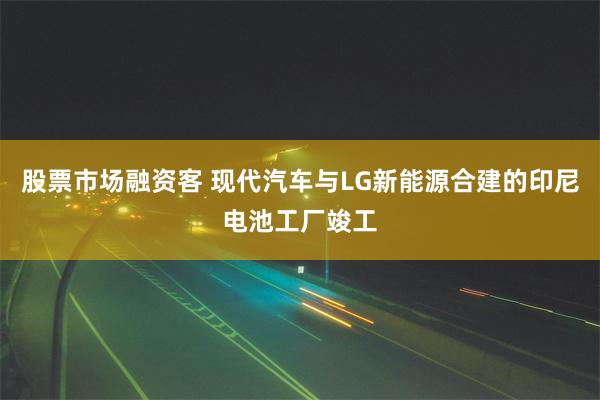 股票市场融资客 现代汽车与LG新能源合建的印尼电池工厂竣工