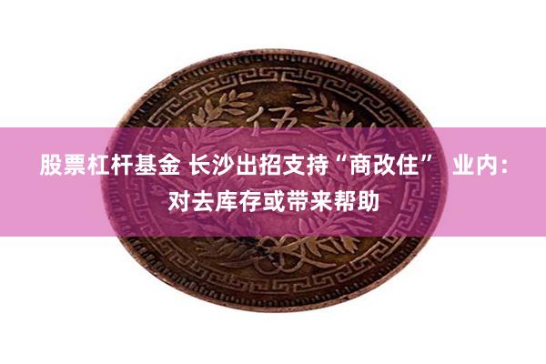 股票杠杆基金 长沙出招支持“商改住”  业内：对去库存或带来帮助