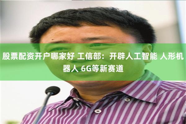 股票配资开户哪家好 工信部：开辟人工智能 人形机器人 6G等新赛道