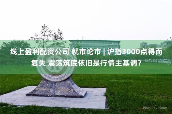 线上盈利配资公司 就市论市 | 沪指3000点得而复失 震荡筑底依旧是行情主基调？