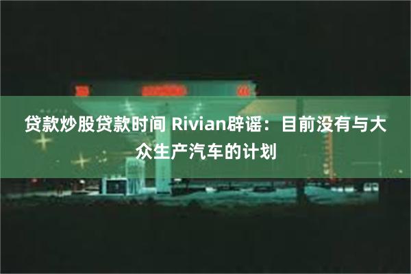 贷款炒股贷款时间 Rivian辟谣：目前没有与大众生产汽车的计划