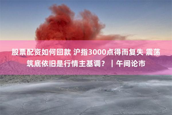 股票配资如何回款 沪指3000点得而复失 震荡筑底依旧是行情主基调？｜午间论市