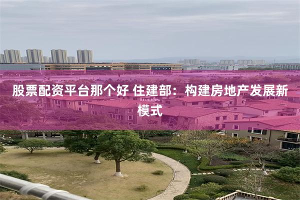 股票配资平台那个好 住建部：构建房地产发展新模式