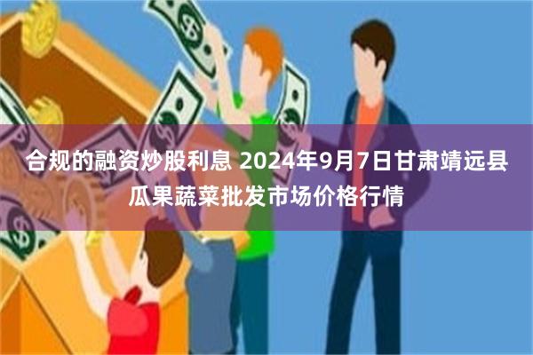 合规的融资炒股利息 2024年9月7日甘肃靖远县瓜果蔬菜批发市场价格行情