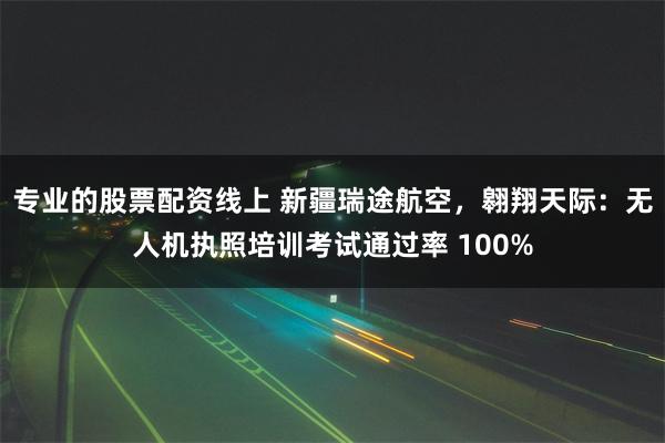 专业的股票配资线上 新疆瑞途航空，翱翔天际：无人机执照培训考试通过率 100%