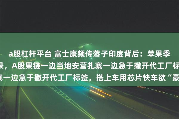 a股杠杆平台 富士康频传落子印度背后：苹果季度营收三连跌创7年纪录，A股果链一边当地安营扎寨一边急于撇开代工厂标签，搭上车用芯片快车欲“豪赌”