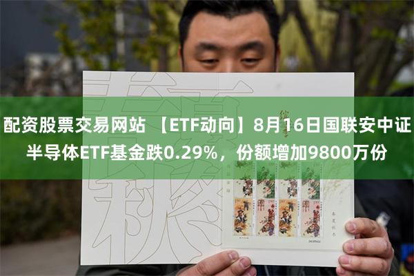 配资股票交易网站 【ETF动向】8月16日国联安中证半导体ETF基金跌0.29%，份额增加9800万份