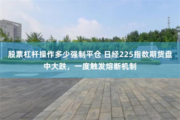 股票杠杆操作多少强制平仓 日经225指数期货盘中大跌，一度触发熔断机制