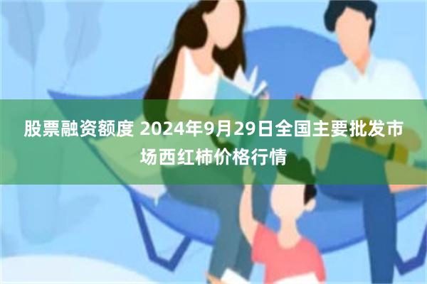 股票融资额度 2024年9月29日全国主要批发市场西红柿价格行情