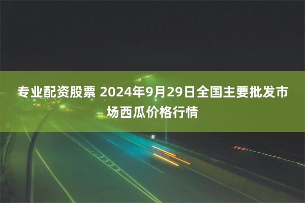 专业配资股票 2024年9月29日全国主要批发市场西瓜价格行情