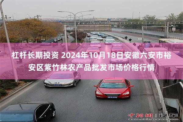 杠杆长期投资 2024年10月18日安徽六安市裕安区紫竹林农产品批发市场价格行情