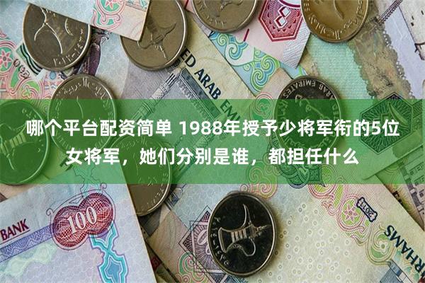 哪个平台配资简单 1988年授予少将军衔的5位女将军，她们分别是谁，都担任什么