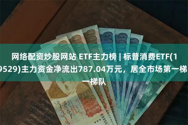 网络配资炒股网站 ETF主力榜 | 标普消费ETF(159529)主力资金净流出787.04万元，居全市场第一梯队