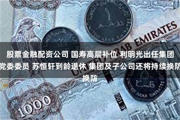 股票金融配资公司 国寿高层补位 利明光出任集团党委委员 苏恒轩到龄退休 集团及子公司还将持续换防