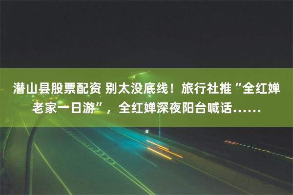 潜山县股票配资 别太没底线！旅行社推“全红婵老家一日游”，全红婵深夜阳台喊话……