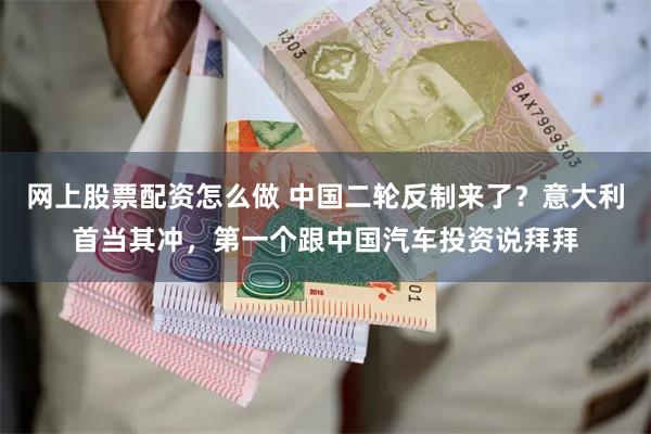 网上股票配资怎么做 中国二轮反制来了？意大利首当其冲，第一个跟中国汽车投资说拜拜