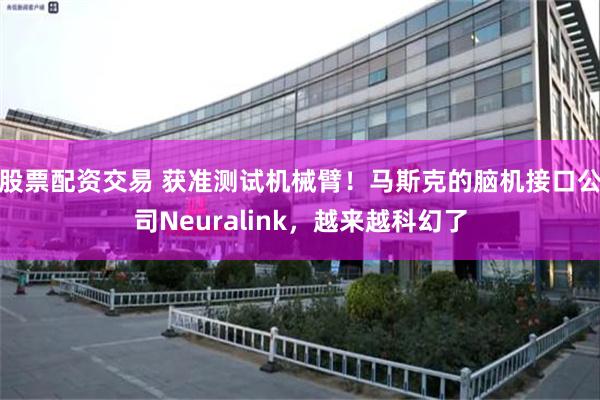 股票配资交易 获准测试机械臂！马斯克的脑机接口公司Neuralink，越来越科幻了