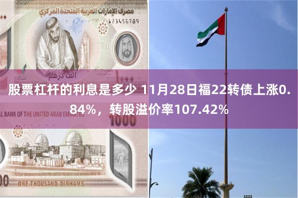 股票杠杆的利息是多少 11月28日福22转债上涨0.84%，转股溢价率107.42%