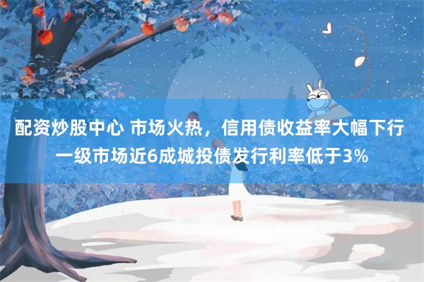 配资炒股中心 市场火热，信用债收益率大幅下行 一级市场近6成城投债发行利率低于3%