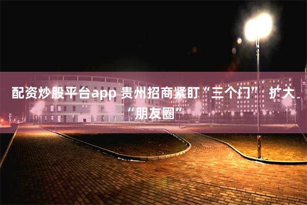 配资炒股平台app 贵州招商紧盯“三个门”  扩大“朋友圈”