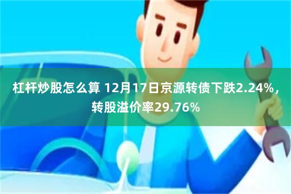 杠杆炒股怎么算 12月17日京源转债下跌2.24%，转股溢价率29.76%