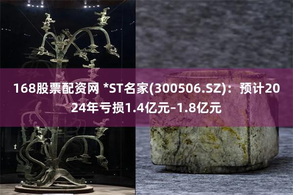 168股票配资网 *ST名家(300506.SZ)：预计2024年亏损1.4亿元–1.8亿元