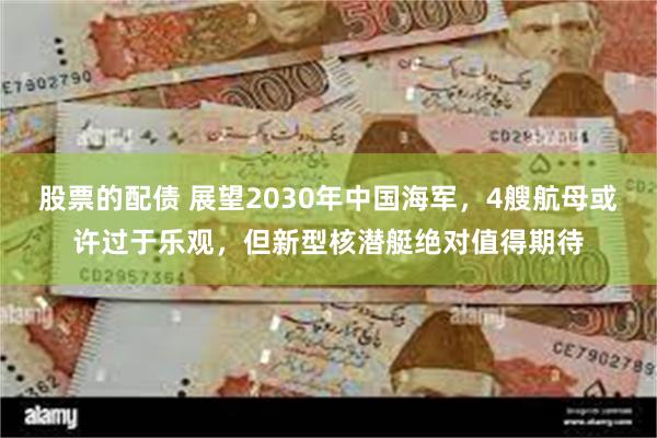 股票的配债 展望2030年中国海军，4艘航母或许过于乐观，但新型核潜艇绝对值得期待