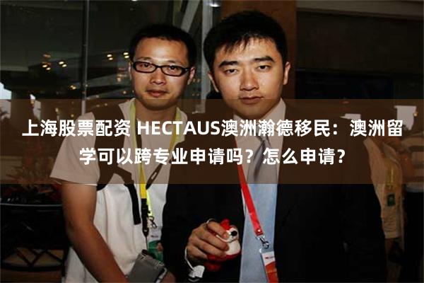 上海股票配资 HECTAUS澳洲瀚德移民：澳洲留学可以跨专业申请吗？怎么申请？