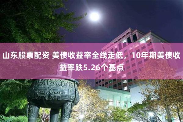 山东股票配资 美债收益率全线走低，10年期美债收益率跌5.26个基点