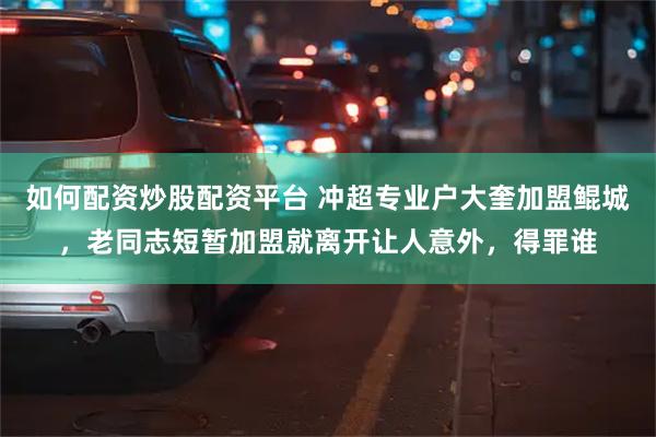 如何配资炒股配资平台 冲超专业户大奎加盟鲲城，老同志短暂加盟就离开让人意外，得罪谁