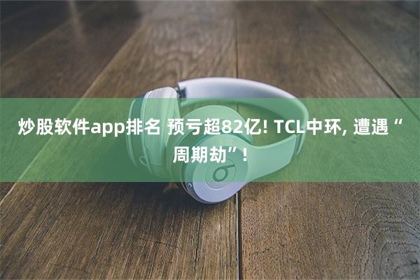 炒股软件app排名 预亏超82亿! TCL中环, 遭遇“周期劫”!