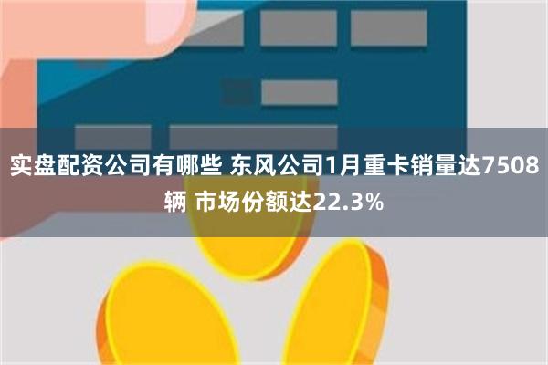 实盘配资公司有哪些 东风公司1月重卡销量达7508辆 市场份额达22.3%