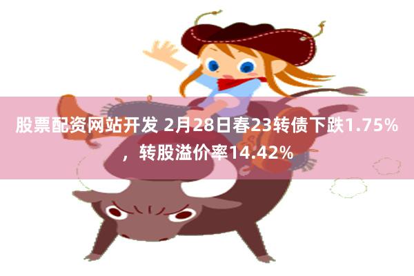 股票配资网站开发 2月28日春23转债下跌1.75%，转股溢价率14.42%